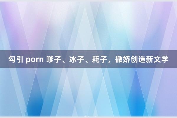 勾引 porn 嗲子、冰子、耗子，撒娇创造新文学