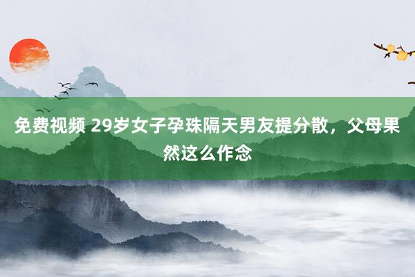 免费视频 29岁女子孕珠隔天男友提分散，父母果然这么作念
