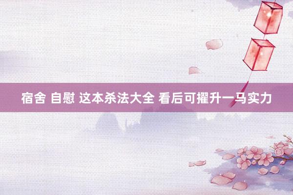 宿舍 自慰 这本杀法大全 看后可擢升一马实力