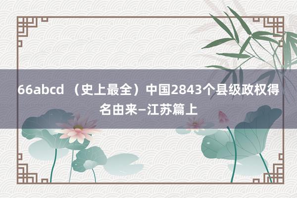 66abcd （史上最全）中国2843个县级政权得名由来—江苏篇上