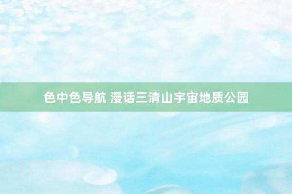 色中色导航 漫话三清山宇宙地质公园