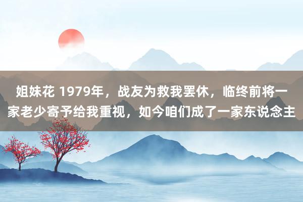 姐妹花 1979年，战友为救我罢休，临终前将一家老少寄予给我重视，如今咱们成了一家东说念主