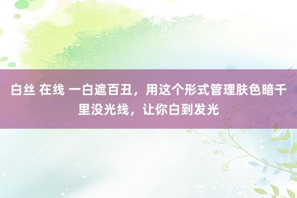 白丝 在线 一白遮百丑，用这个形式管理肤色暗千里没光线，让你白到发光