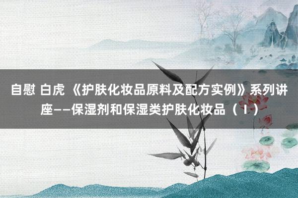 自慰 白虎 《护肤化妆品原料及配方实例》系列讲座——保湿剂和保湿类护肤化妆品（Ⅰ）