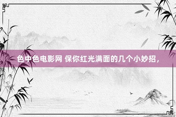 色中色电影网 保你红光满面的几个小妙招，