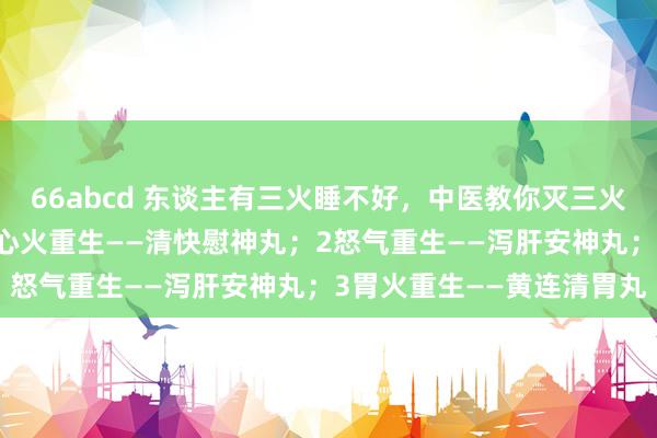 66abcd 东谈主有三火睡不好，中医教你灭三火，帮你和洽休眠质料：1心火重生——清快慰神丸；2怒气重生——泻肝安神丸；3胃火重生——黄连清胃丸