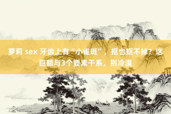 萝莉 sex 牙齿上有“小雀斑”，抠也抠不掉？这巨额与3个要素干系，别冷漠