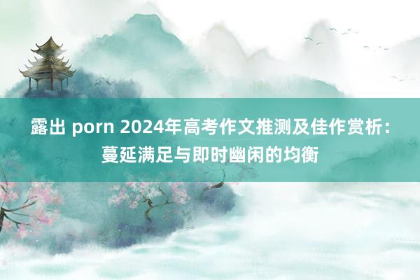 露出 porn 2024年高考作文推测及佳作赏析：蔓延满足与即时幽闲的均衡