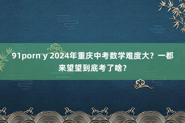 91porn y 2024年重庆中考数学难度大？一都来望望到底考了啥？