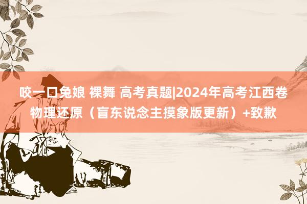 咬一口兔娘 裸舞 高考真题|2024年高考江西卷物理还原（盲东说念主摸象版更新）+致歉