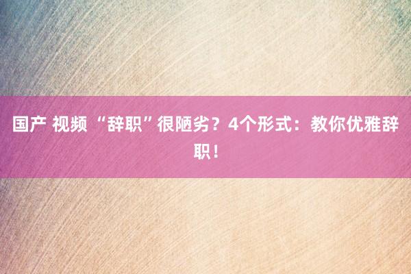 国产 视频 “辞职”很陋劣？4个形式：教你优雅辞职！