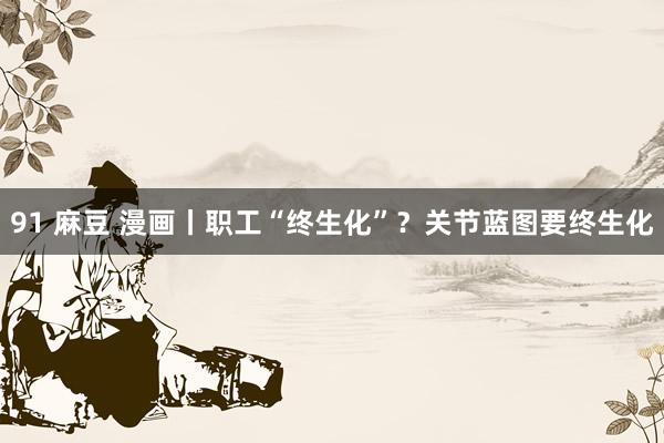91 麻豆 漫画丨职工“终生化”？关节蓝图要终生化