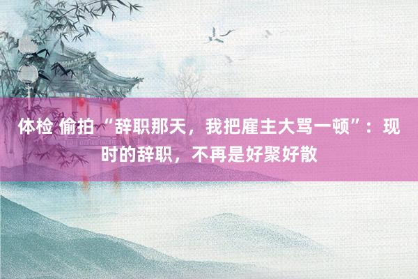 体检 偷拍 “辞职那天，我把雇主大骂一顿”：现时的辞职，不再是好聚好散