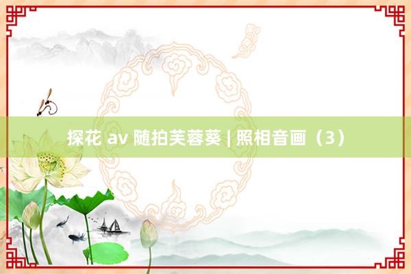 探花 av 随拍芙蓉葵 | 照相音画（3）