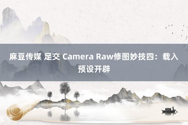 麻豆传媒 足交 Camera Raw修图妙技四：载入预设开辟