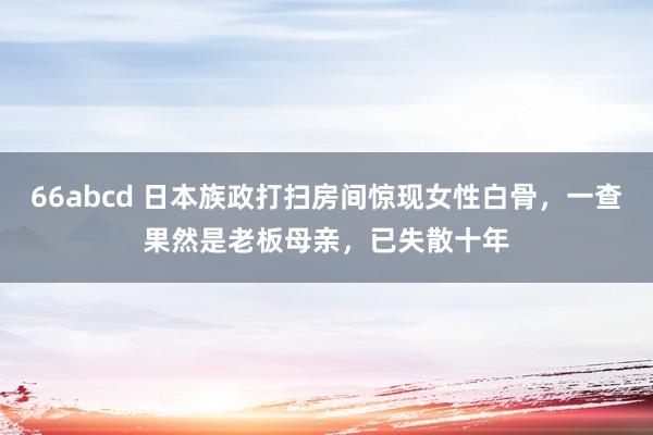66abcd 日本族政打扫房间惊现女性白骨，一查果然是老板母亲，已失散十年