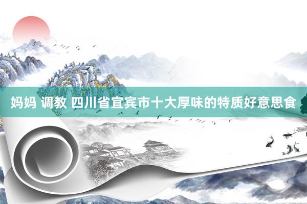妈妈 调教 四川省宜宾市十大厚味的特质好意思食