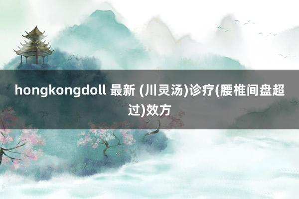 hongkongdoll 最新 (川灵汤)诊疗(腰椎间盘超过)效方
