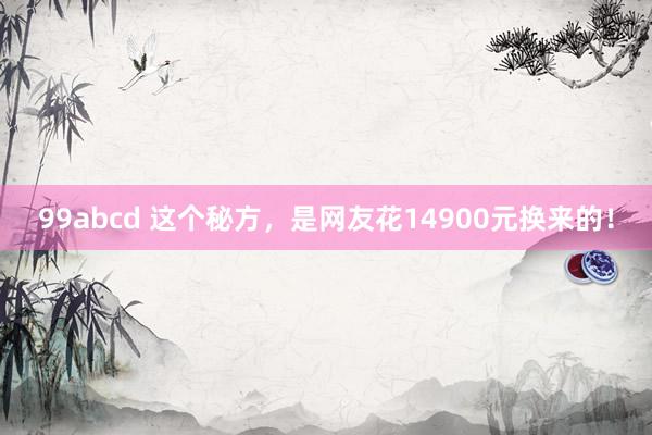 99abcd 这个秘方，是网友花14900元换来的！