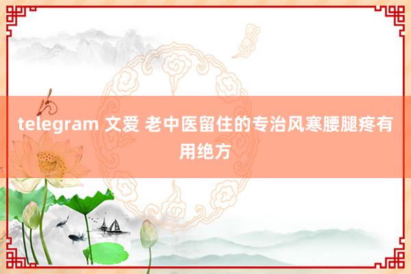 telegram 文爱 老中医留住的专治风寒腰腿疼有用绝方
