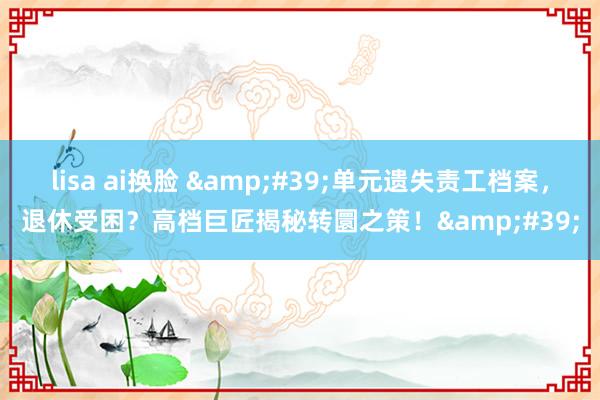 lisa ai换脸 &#39;单元遗失责工档案，退休受困？高档巨匠揭秘转圜之策！&#39;