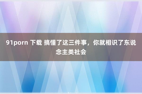 91porn 下载 搞懂了这三件事，你就相识了东说念主类社会
