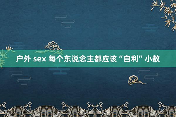户外 sex 每个东说念主都应该“自利”小数