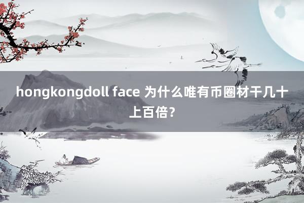 hongkongdoll face 为什么唯有币圈材干几十上百倍？