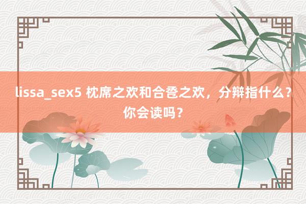 lissa_sex5 枕席之欢和合卺之欢，分辩指什么？你会读吗？