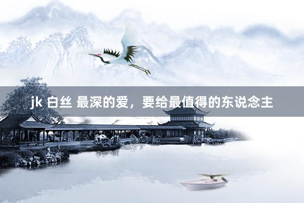 jk 白丝 最深的爱，要给最值得的东说念主