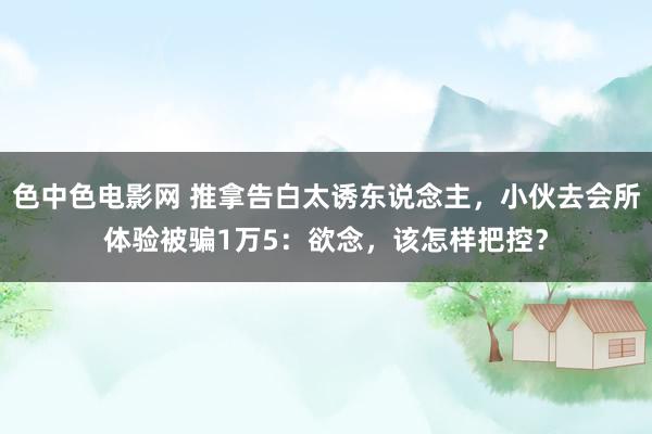 色中色电影网 推拿告白太诱东说念主，小伙去会所体验被骗1万5：欲念，该怎样把控？