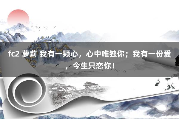 fc2 萝莉 我有一颗心，心中唯独你；我有一份爱，今生只恋你！