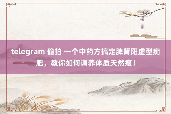 telegram 偷拍 一个中药方搞定脾肾阳虚型痴肥，教你如何调养体质天然瘦！