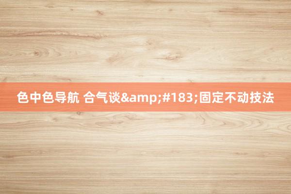 色中色导航 合气谈&#183;固定不动技法