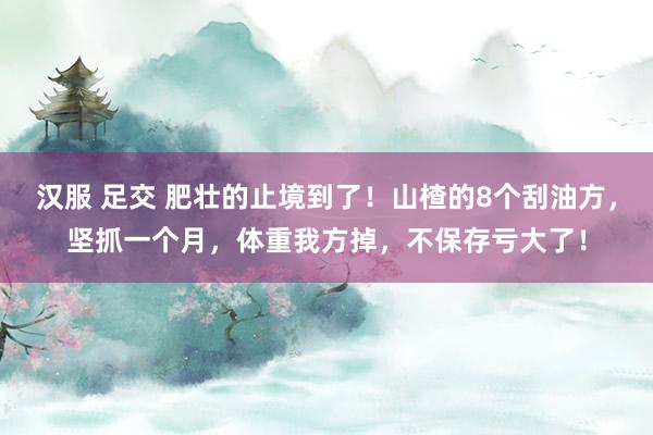 汉服 足交 肥壮的止境到了！山楂的8个刮油方，坚抓一个月，体重我方掉，不保存亏大了！