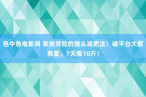 色中色电影网 亲测灵验的馒头减肥法！破平台大餐救星，7天瘦10斤！