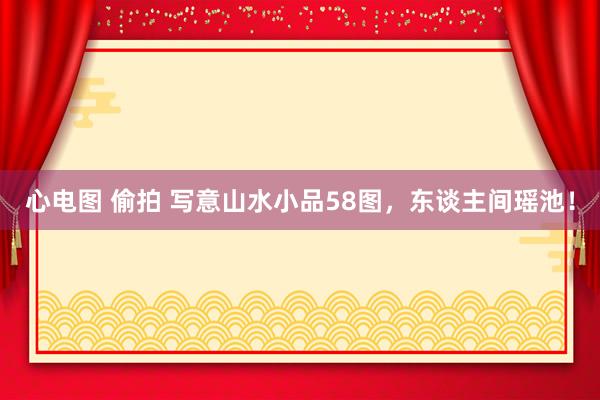 心电图 偷拍 写意山水小品58图，东谈主间瑶池！