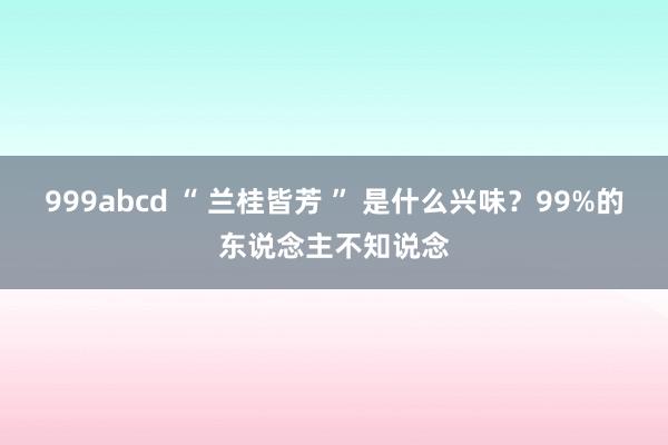 999abcd “ 兰桂皆芳 ” 是什么兴味？99%的东说念主不知说念