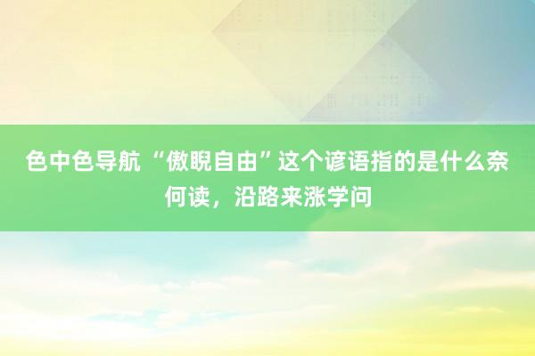色中色导航 “傲睨自由”这个谚语指的是什么奈何读，沿路来涨学问