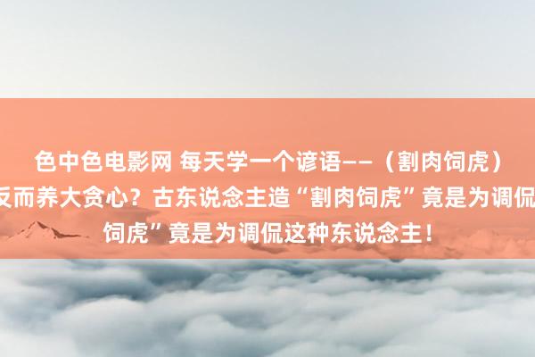 色中色电影网 每天学一个谚语——（割肉饲虎）葬送我方利益反而养大贪心？古东说念主造“割肉饲虎”竟是为调侃这种东说念主！