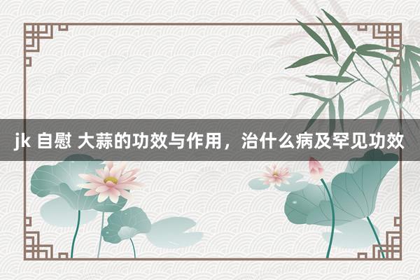 jk 自慰 大蒜的功效与作用，治什么病及罕见功效