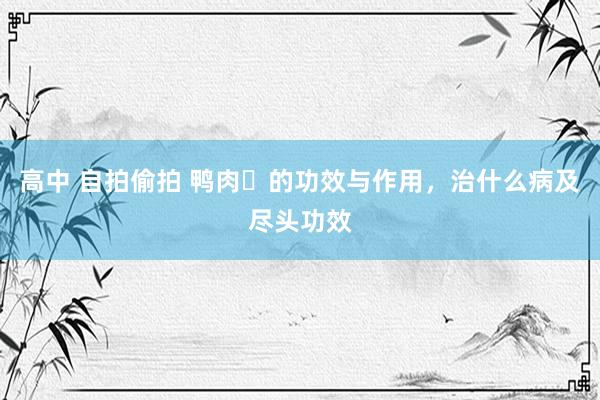 高中 自拍偷拍 鸭肉​的功效与作用，治什么病及尽头功效