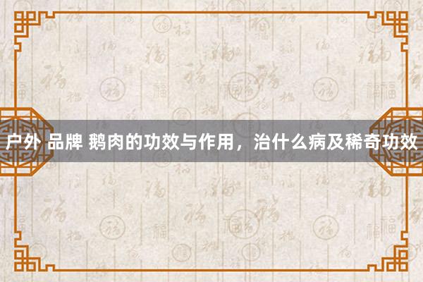 户外 品牌 鹅肉的功效与作用，治什么病及稀奇功效