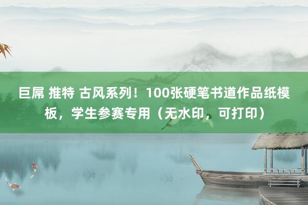 巨屌 推特 古风系列！100张硬笔书道作品纸模板，学生参赛专用（无水印，可打印）