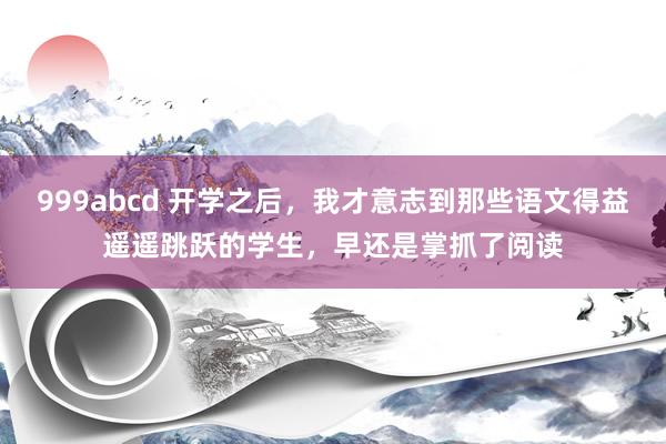 999abcd 开学之后，我才意志到那些语文得益遥遥跳跃的学生，早还是掌抓了阅读
