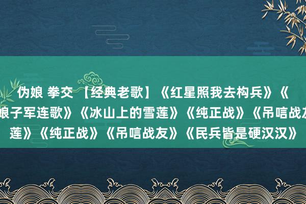 伪娘 拳交 【经典老歌】《红星照我去构兵》《边陲的泉水清又纯》《娘子军连歌》《冰山上的雪莲》《纯正战》《吊唁战友》《民兵皆是硬汉汉》