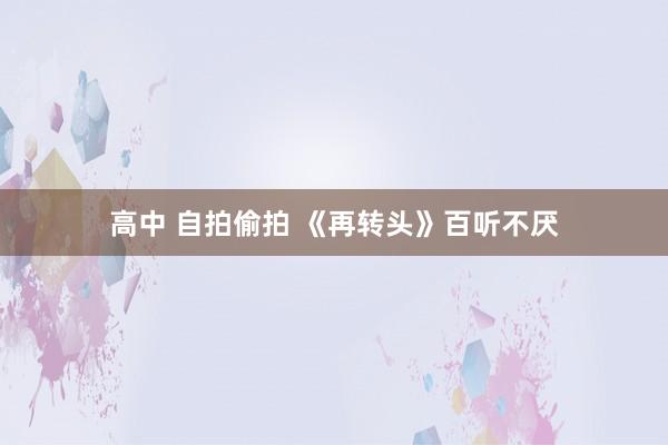 高中 自拍偷拍 《再转头》百听不厌