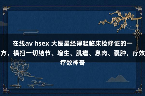 在线av hsex 大医最经得起临床检修证的一个秘方，横扫一切结节、增生、肌瘤、息肉、囊肿，疗效神奇