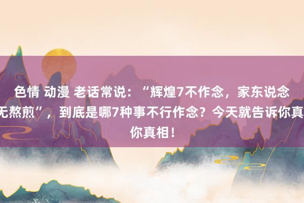 色情 动漫 老话常说：“辉煌7不作念，家东说念主无熬煎”，到底是哪7种事不行作念？今天就告诉你真相！