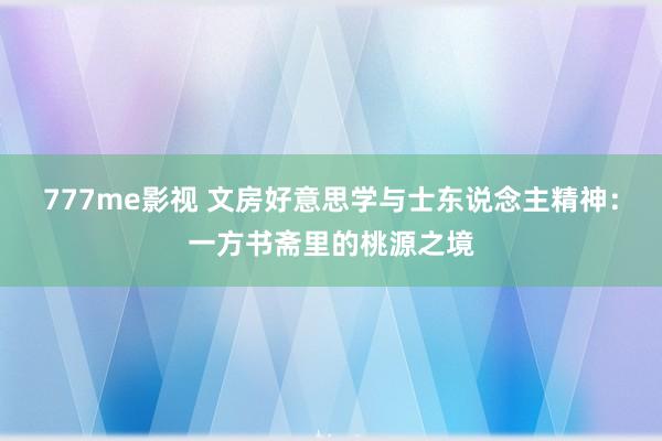 777me影视 文房好意思学与士东说念主精神：一方书斋里的桃源之境